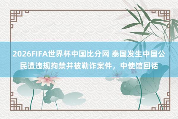 2026FIFA世界杯中国比分网 泰国发生中国公民遭违规拘禁并被勒诈案件,中使馆回话