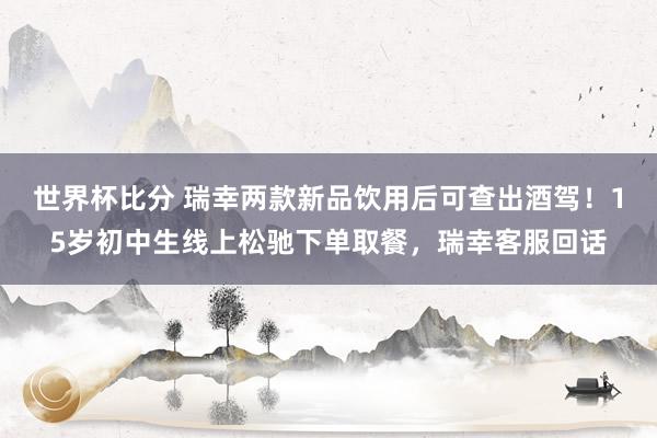 世界杯比分 瑞幸两款新品饮用后可查出酒驾！15岁初中生线上松驰下单取餐，瑞幸客服回话