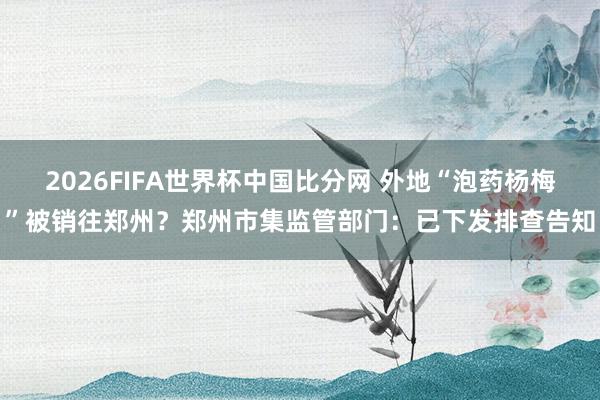 2026FIFA世界杯中国比分网 外地“泡药杨梅”被销往郑州？郑州市集监管部门：已下发排查告知