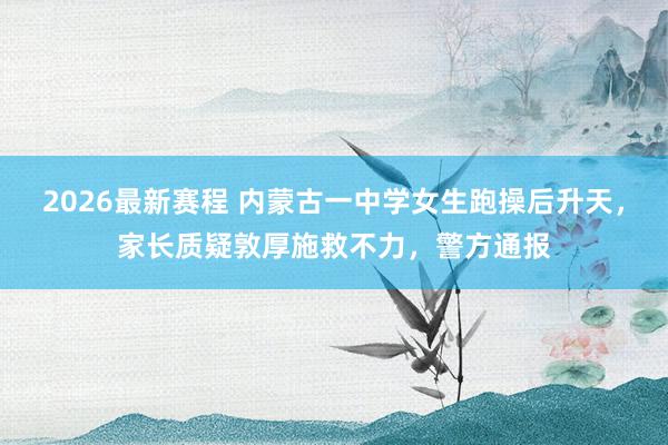 2026最新赛程 内蒙古一中学女生跑操后升天，家长质疑敦厚施救不力，警方通报