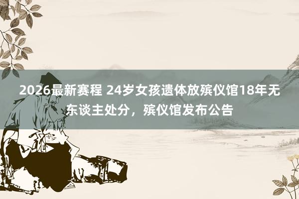 2026最新赛程 24岁女孩遗体放殡仪馆18年无东谈主处分，殡仪馆发布公告