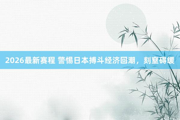 2026最新赛程 警惕日本搏斗经济回潮，刻窒碍缓