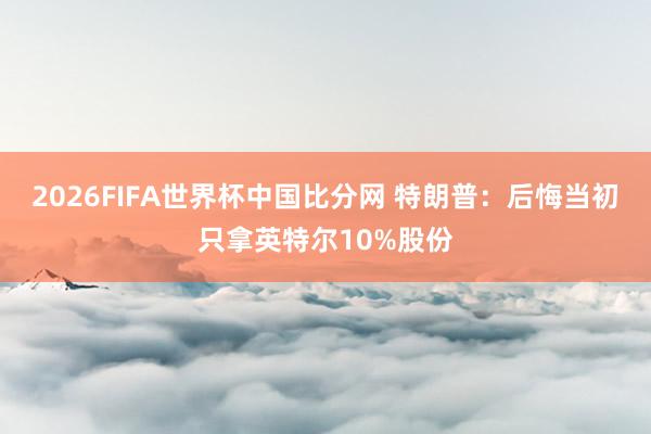 2026FIFA世界杯中国比分网 特朗普：后悔当初只拿英特尔10%股份