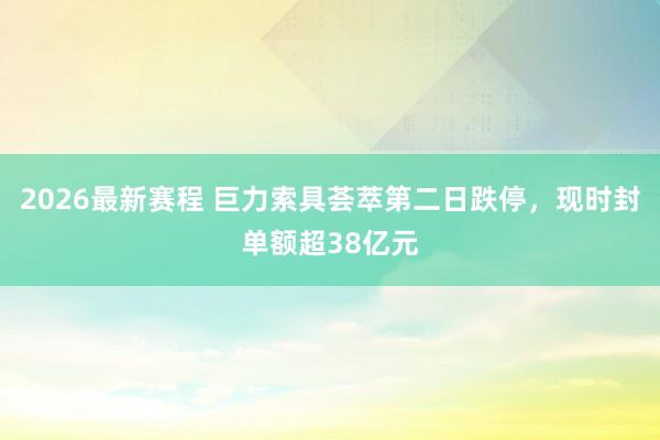2026最新赛程 巨力索具荟萃第二日跌停，现时封单额超38亿元