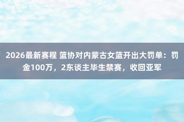 2026最新赛程 篮协对内蒙古女篮开出大罚单：罚金100万，2东谈主毕生禁赛，收回亚军