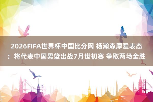 2026FIFA世界杯中国比分网 杨瀚森厚爱表态：将代表中国男篮出战7月世初赛 争取两场全胜