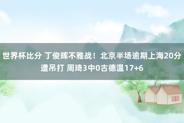 世界杯比分 丁俊晖不雅战！北京半场逾期上海20分遭吊打 周琦3中0古德温17+6