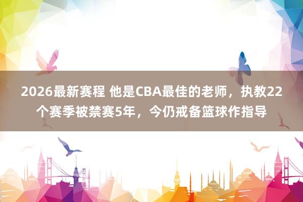 2026最新赛程 他是CBA最佳的老师，执教22个赛季被禁赛5年，今仍戒备篮球作指导