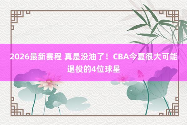 2026最新赛程 真是没油了！CBA今夏很大可能退役的4位球星