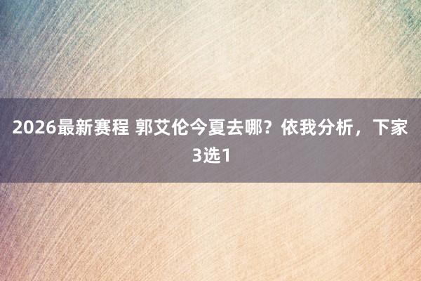 2026最新赛程 郭艾伦今夏去哪？依我分析，下家3选1