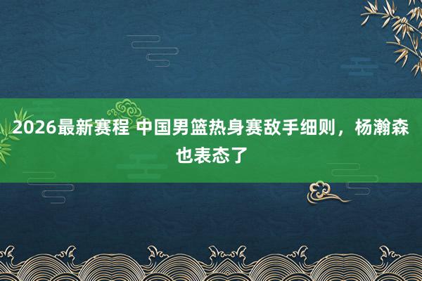 2026最新赛程 中国男篮热身赛敌手细则，杨瀚森也表态了