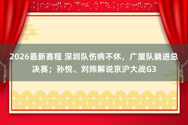 2026最新赛程 深圳队伤病不休，广厦队躺进总决赛；孙悦、刘炜解说京沪大战G3