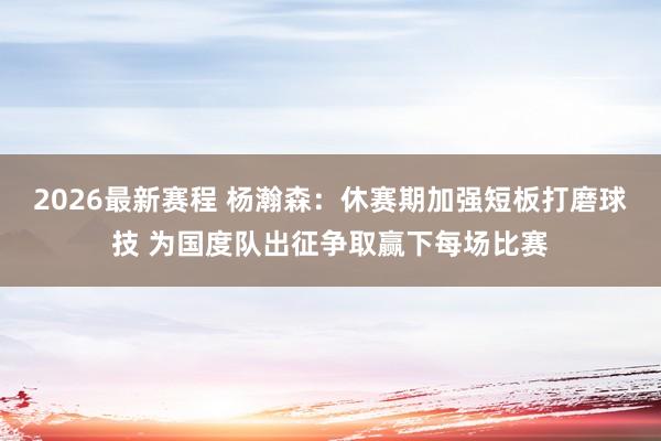 2026最新赛程 杨瀚森：休赛期加强短板打磨球技 为国度队出征争取赢下每场比赛