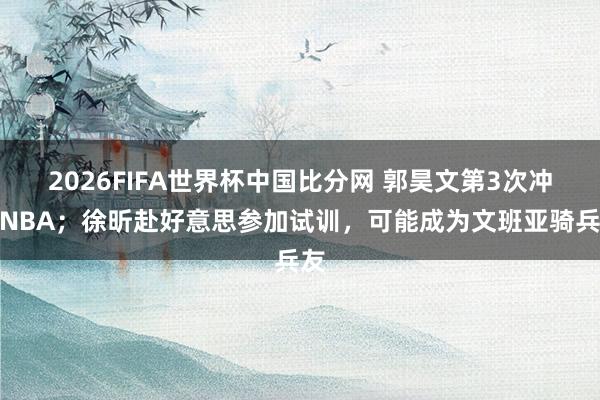 2026FIFA世界杯中国比分网 郭昊文第3次冲击NBA;徐昕赴好意思参加试训,可能成为文班亚骑兵友
