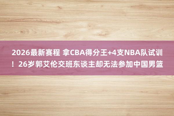 2026最新赛程 拿CBA得分王+4支NBA队试训！26岁郭艾伦交班东谈主却无法参加中国男篮
