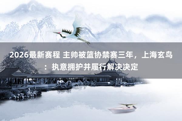 2026最新赛程 主帅被篮协禁赛三年，上海玄鸟：执意拥护并履行解决决定
