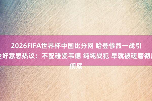 2026FIFA世界杯中国比分网 哈登惨烈一战引全好意思热议：不配碰瓷韦德 纯纯战犯 早就被磋磨彻底