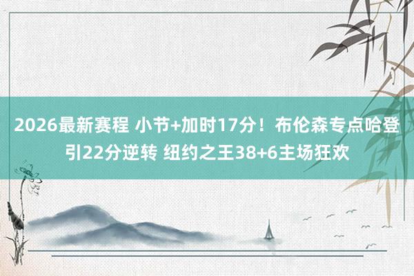 2026最新赛程 小节+加时17分！布伦森专点哈登引22分逆转 纽约之王38+6主场狂欢
