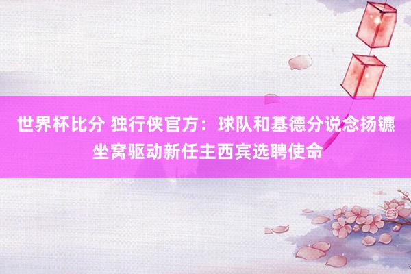 世界杯比分 独行侠官方:球队和基德分说念扬镳 坐窝驱动新任主西宾选聘使命