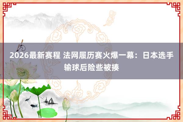 2026最新赛程 法网履历赛火爆一幕：日本选手输球后险些被揍