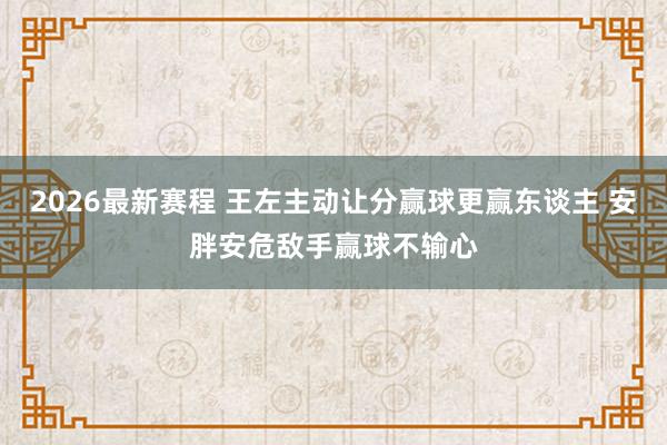 2026最新赛程 王左主动让分赢球更赢东谈主 安胖安危敌手赢球不输心
