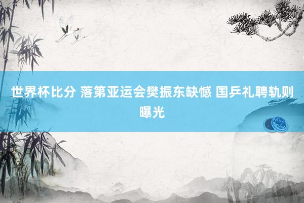 世界杯比分 落第亚运会樊振东缺憾 国乒礼聘轨则曝光