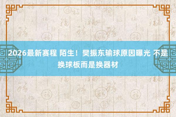 2026最新赛程 陌生！樊振东输球原因曝光 不是换球板而是换器材