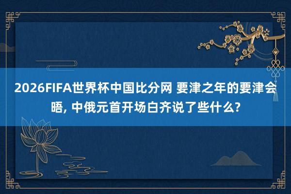 2026FIFA世界杯中国比分网 要津之年的要津会晤， 中俄元首开场白齐说了些什么?
