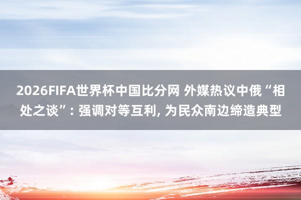 2026FIFA世界杯中国比分网 外媒热议中俄“相处之谈”: 强调对等互利， 为民众南边缔造典型