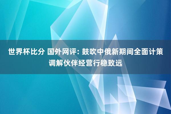 世界杯比分 国外网评: 鼓吹中俄新期间全面计策调解伙伴经营行稳致远