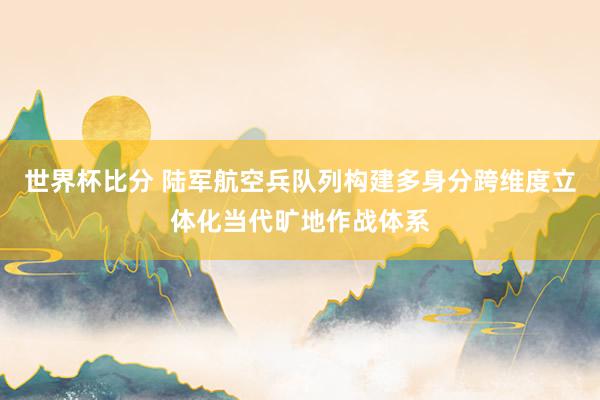 世界杯比分 陆军航空兵队列构建多身分跨维度立体化当代旷地作战体系