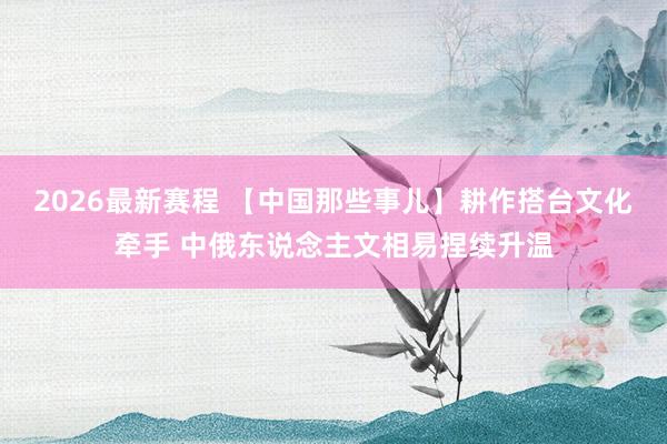 2026最新赛程 【中国那些事儿】耕作搭台文化牵手 中俄东说念主文相易捏续升温