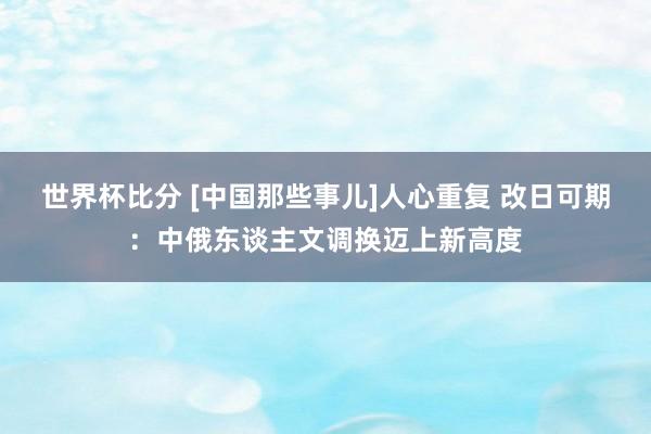 世界杯比分 [中国那些事儿]人心重复 改日可期：中俄东谈主文调换迈上新高度