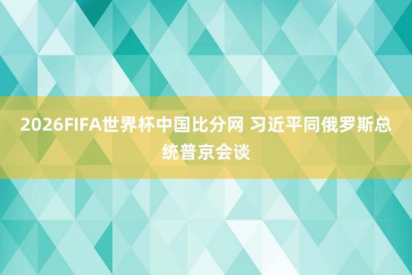 2026FIFA世界杯中国比分网 习近平同俄罗斯总统普京会谈