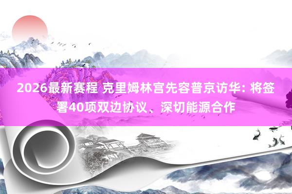2026最新赛程 克里姆林宫先容普京访华: 将签署40项双边协议、深切能源合作
