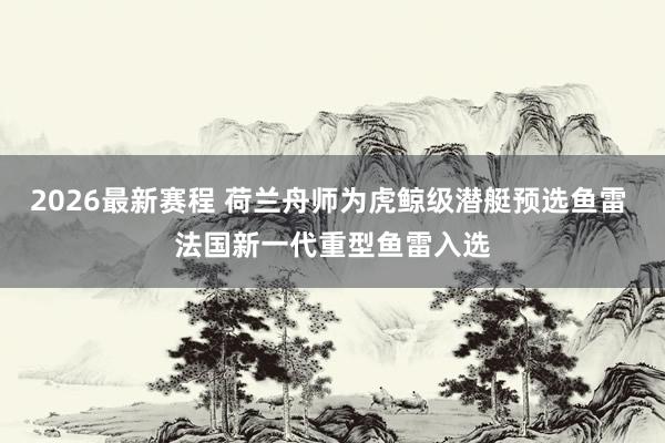 2026最新赛程 荷兰舟师为虎鲸级潜艇预选鱼雷 法国新一代重型鱼雷入选