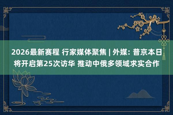 2026最新赛程 行家媒体聚焦 | 外媒: 普京本日将开启第25次访华 推动中俄多领域求实合作