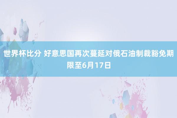 世界杯比分 好意思国再次蔓延对俄石油制裁豁免期限至6月17日