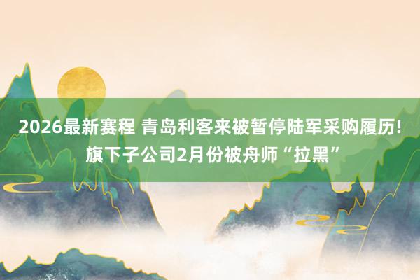 2026最新赛程 青岛利客来被暂停陆军采购履历! 旗下子公司2月份被舟师“拉黑”