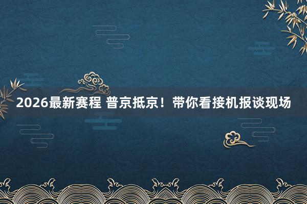 2026最新赛程 普京抵京！带你看接机报谈现场