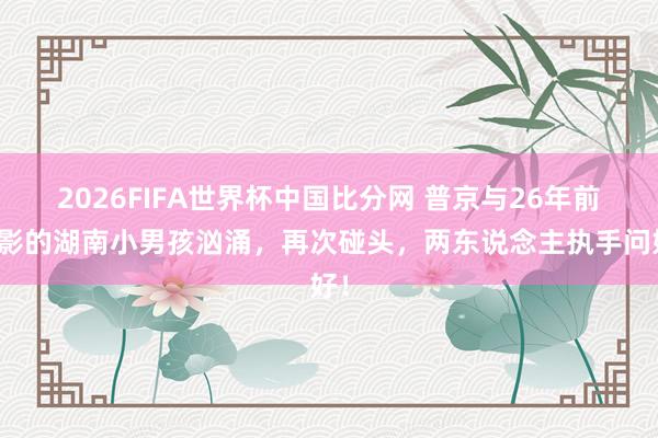 2026FIFA世界杯中国比分网 普京与26年前合影的湖南小男孩汹涌，再次碰头，两东说念主执手问好！