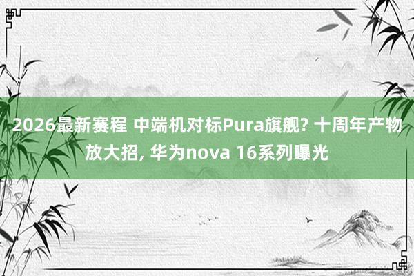 2026最新赛程 中端机对标Pura旗舰? 十周年产物放大招， 华为nova 16系列曝光