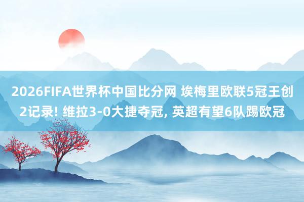 2026FIFA世界杯中国比分网 埃梅里欧联5冠王创2记录! 维拉3-0大捷夺冠， 英超有望6队踢欧冠