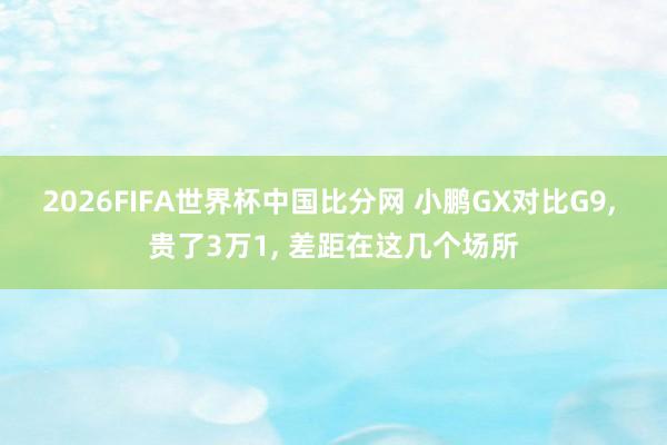 2026FIFA世界杯中国比分网 小鹏GX对比G9， 贵了3万1， 差距在这几个场所