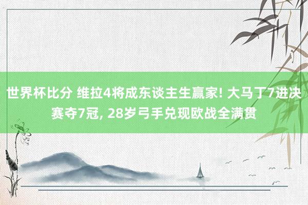 世界杯比分 维拉4将成东谈主生赢家! 大马丁7进决赛夺7冠， 28岁弓手兑现欧战全满贯