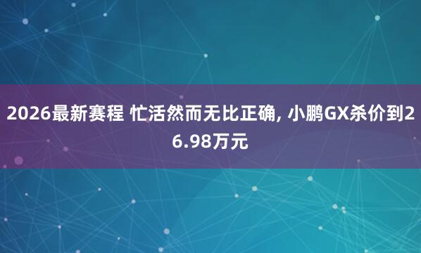 2026最新赛程 忙活然而无比正确， 小鹏GX杀价到26.98万元