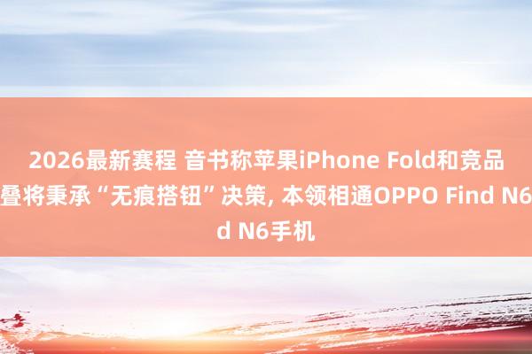 2026最新赛程 音书称苹果iPhone Fold和竞品阔折叠将秉承“无痕搭钮”决策, 本领相通OPPO Find N6手机