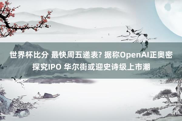 世界杯比分 最快周五递表? 据称OpenAI正奥密探究IPO 华尔街或迎史诗级上市潮