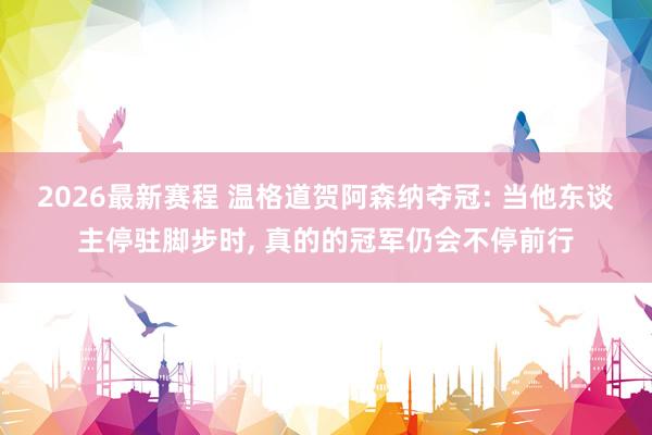 2026最新赛程 温格道贺阿森纳夺冠: 当他东谈主停驻脚步时, 真的的冠军仍会不停前行