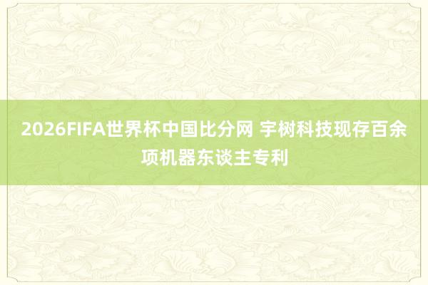2026FIFA世界杯中国比分网 宇树科技现存百余项机器东谈主专利